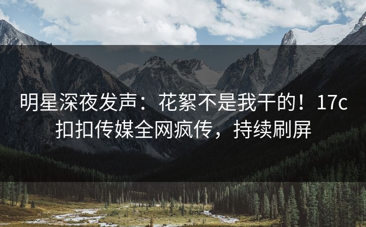 明星深夜发声：花絮不是我干的！17c扣扣传媒全网疯传，持续刷屏