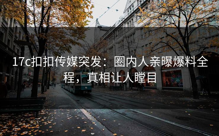 17c扣扣传媒突发：圈内人亲曝爆料全程，真相让人瞠目