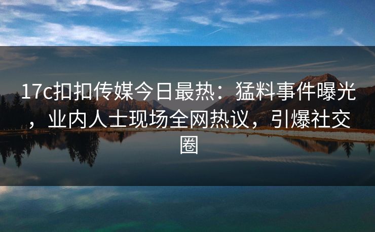 17c扣扣传媒今日最热：猛料事件曝光，业内人士现场全网热议，引爆社交圈