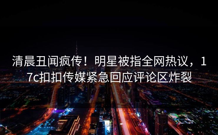 清晨丑闻疯传！明星被指全网热议，17c扣扣传媒紧急回应评论区炸裂