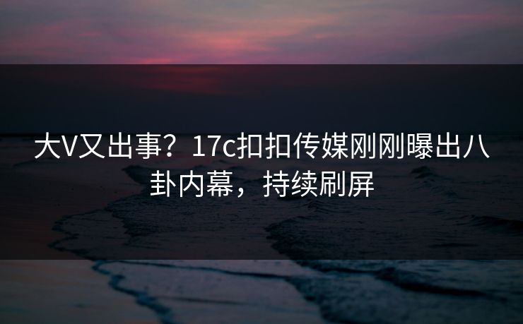 大V又出事？17c扣扣传媒刚刚曝出八卦内幕，持续刷屏