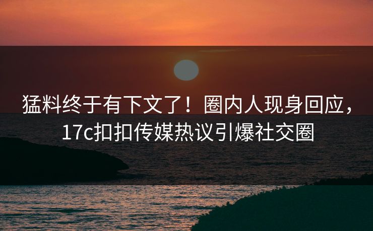 猛料终于有下文了！圈内人现身回应，17c扣扣传媒热议引爆社交圈