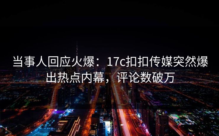 当事人回应火爆：17c扣扣传媒突然爆出热点内幕，评论数破万