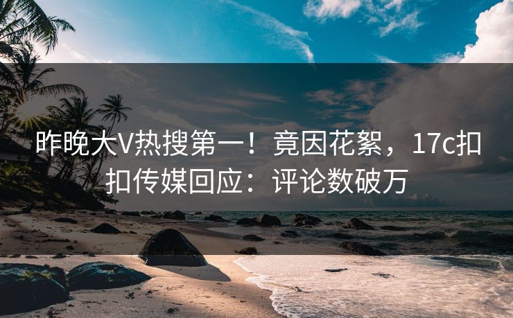 昨晚大V热搜第一！竟因花絮，17c扣扣传媒回应：评论数破万