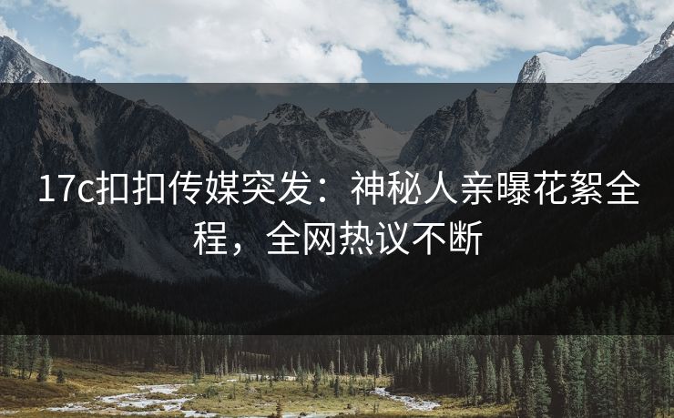 17c扣扣传媒突发：神秘人亲曝花絮全程，全网热议不断