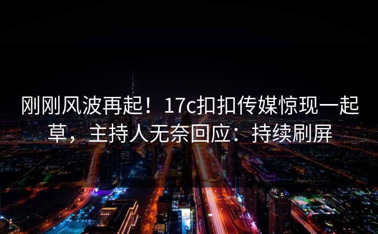 刚刚风波再起！17c扣扣传媒惊现一起草，主持人无奈回应：持续刷屏