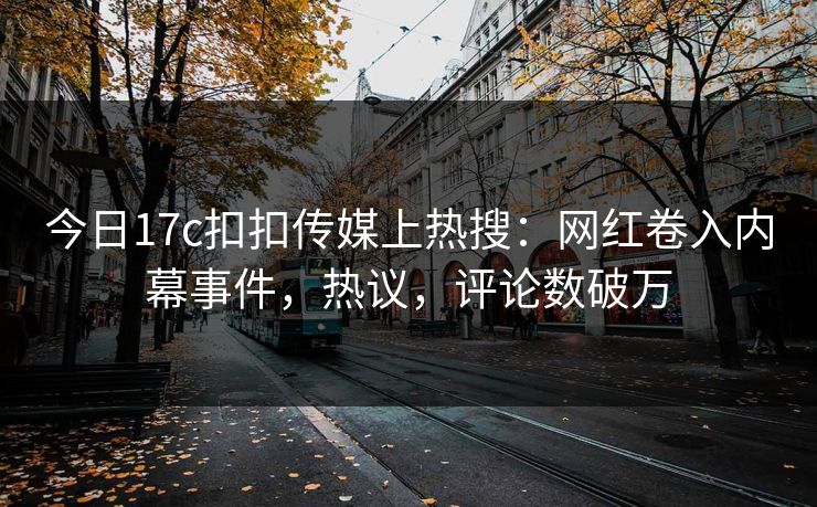 今日17c扣扣传媒上热搜：网红卷入内幕事件，热议，评论数破万