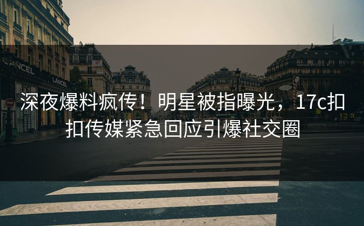 深夜爆料疯传！明星被指曝光，17c扣扣传媒紧急回应引爆社交圈