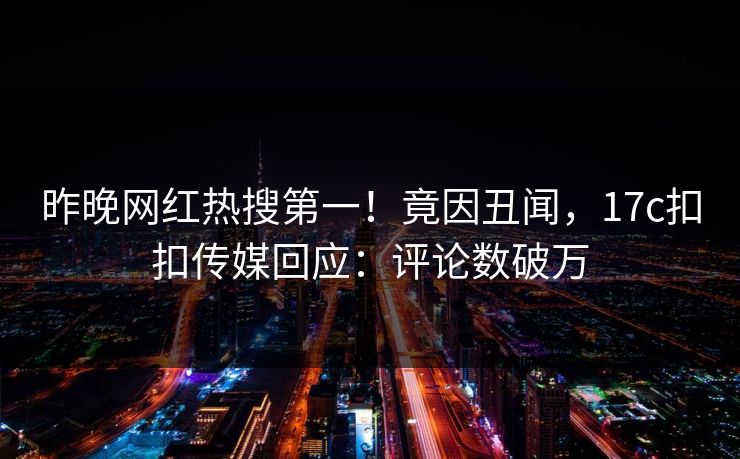 昨晚网红热搜第一！竟因丑闻，17c扣扣传媒回应：评论数破万