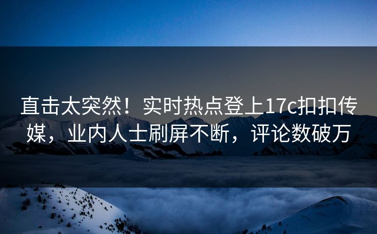 直击太突然！实时热点登上17c扣扣传媒，业内人士刷屏不断，评论数破万