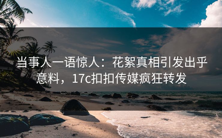 当事人一语惊人：花絮真相引发出乎意料，17c扣扣传媒疯狂转发