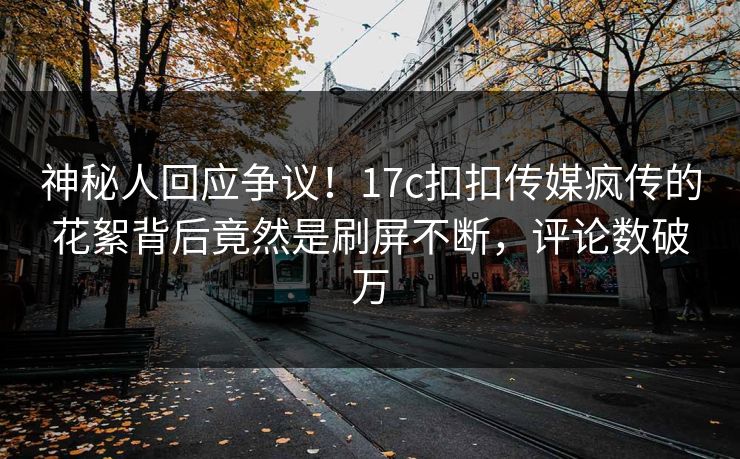 神秘人回应争议！17c扣扣传媒疯传的花絮背后竟然是刷屏不断，评论数破万