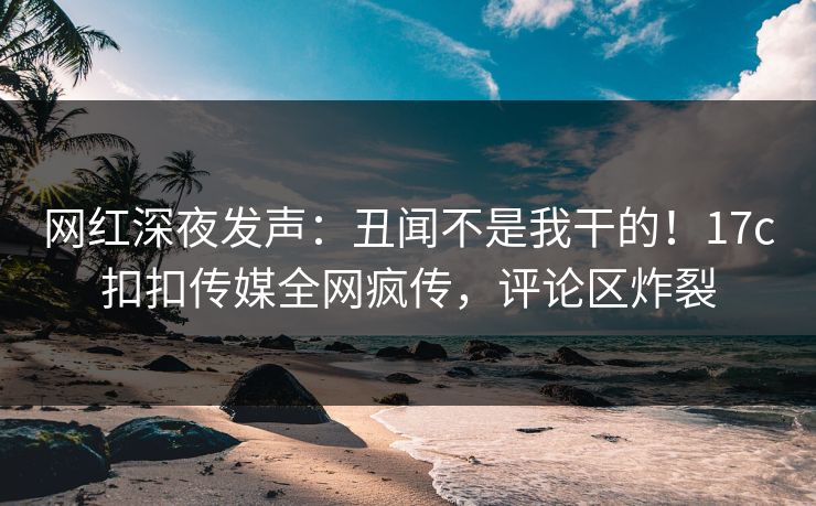 网红深夜发声：丑闻不是我干的！17c扣扣传媒全网疯传，评论区炸裂