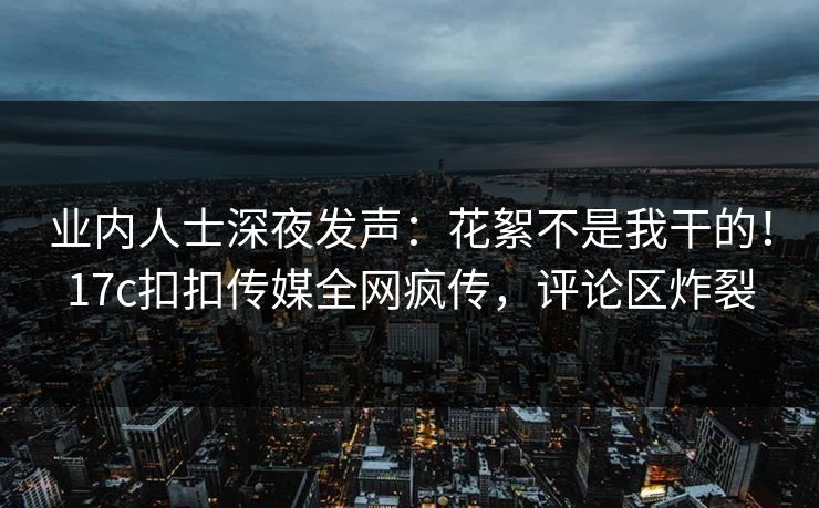 业内人士深夜发声：花絮不是我干的！17c扣扣传媒全网疯传，评论区炸裂
