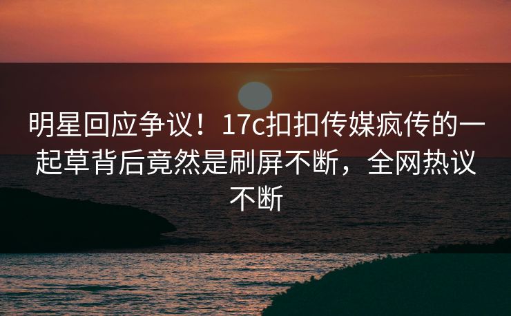 明星回应争议！17c扣扣传媒疯传的一起草背后竟然是刷屏不断，全网热议不断
