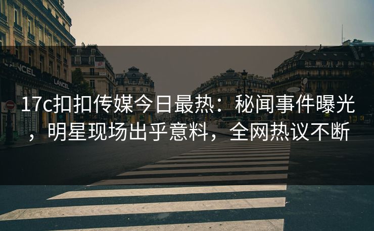 17c扣扣传媒今日最热：秘闻事件曝光，明星现场出乎意料，全网热议不断