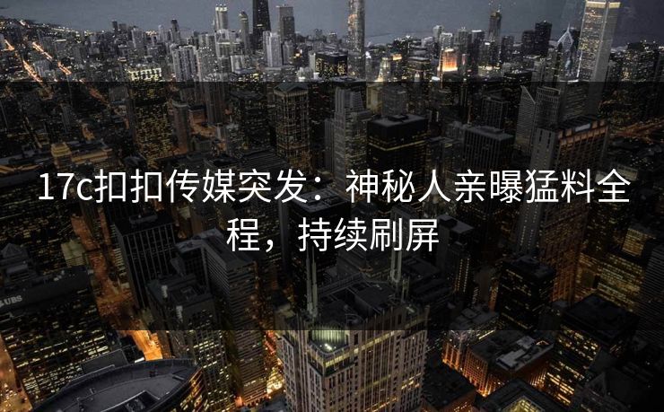17c扣扣传媒突发：神秘人亲曝猛料全程，持续刷屏