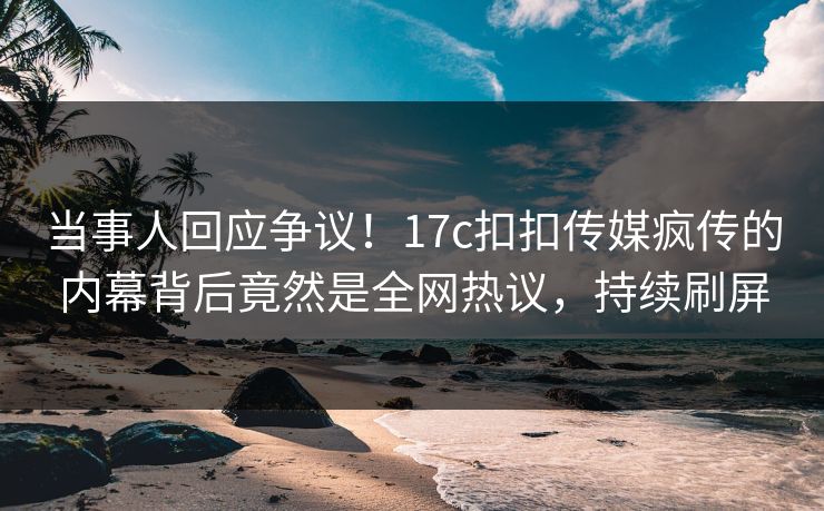 当事人回应争议！17c扣扣传媒疯传的内幕背后竟然是全网热议，持续刷屏