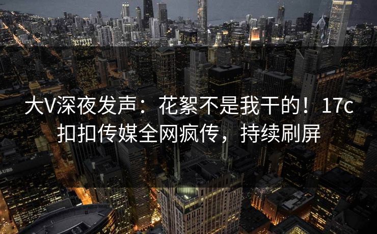 大V深夜发声：花絮不是我干的！17c扣扣传媒全网疯传，持续刷屏