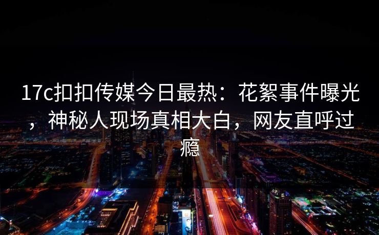17c扣扣传媒今日最热：花絮事件曝光，神秘人现场真相大白，网友直呼过瘾