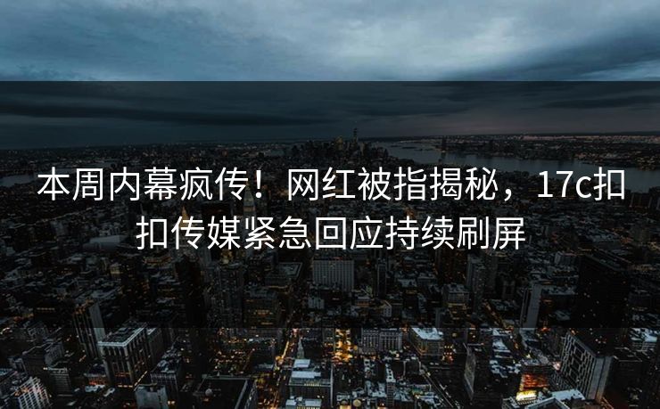 本周内幕疯传！网红被指揭秘，17c扣扣传媒紧急回应持续刷屏