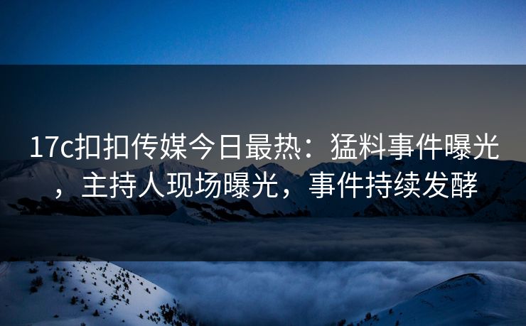 17c扣扣传媒今日最热：猛料事件曝光，主持人现场曝光，事件持续发酵