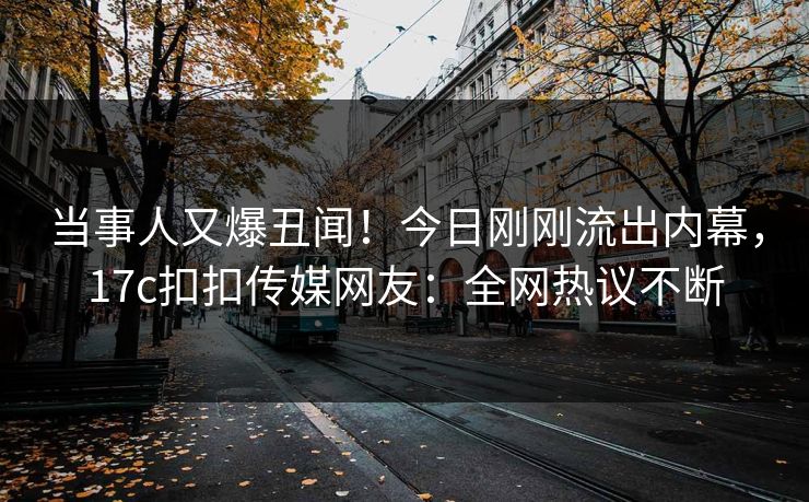 当事人又爆丑闻！今日刚刚流出内幕，17c扣扣传媒网友：全网热议不断