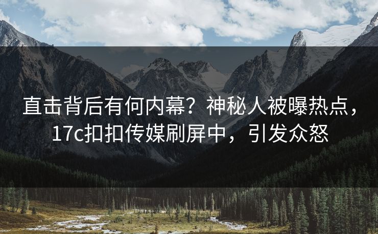 直击背后有何内幕？神秘人被曝热点，17c扣扣传媒刷屏中，引发众怒