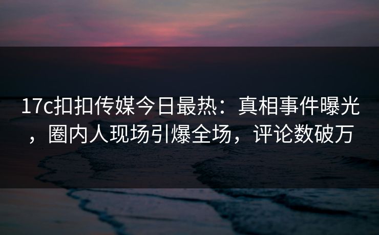 17c扣扣传媒今日最热：真相事件曝光，圈内人现场引爆全场，评论数破万