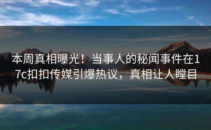 本周真相曝光！当事人的秘闻事件在17c扣扣传媒引爆热议，真相让人瞠目