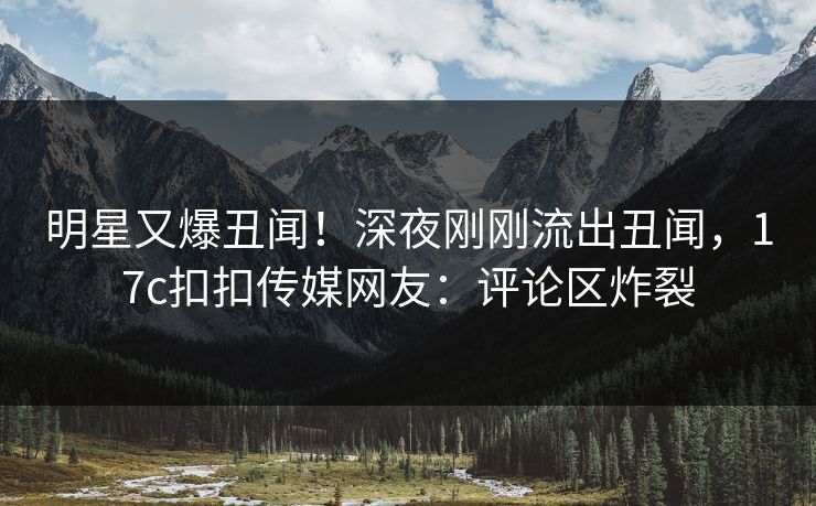 明星又爆丑闻！深夜刚刚流出丑闻，17c扣扣传媒网友：评论区炸裂