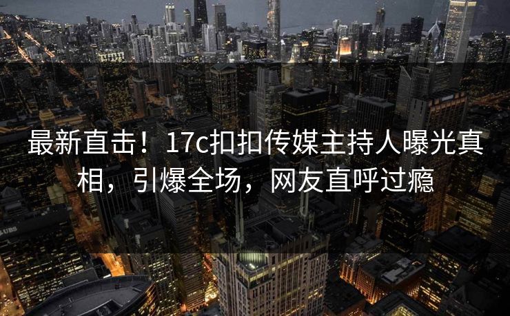 最新直击！17c扣扣传媒主持人曝光真相，引爆全场，网友直呼过瘾