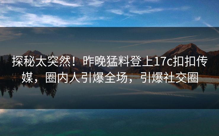 探秘太突然！昨晚猛料登上17c扣扣传媒，圈内人引爆全场，引爆社交圈