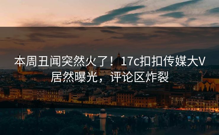 本周丑闻突然火了！17c扣扣传媒大V居然曝光，评论区炸裂