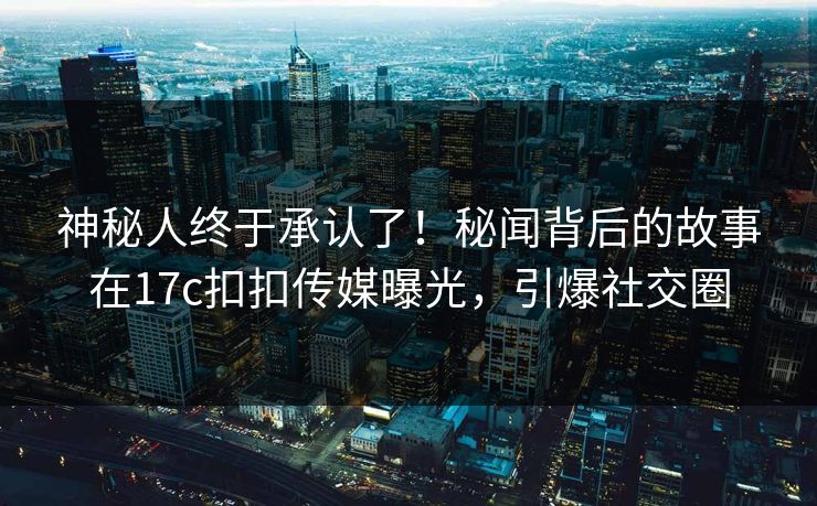 神秘人终于承认了！秘闻背后的故事在17c扣扣传媒曝光，引爆社交圈