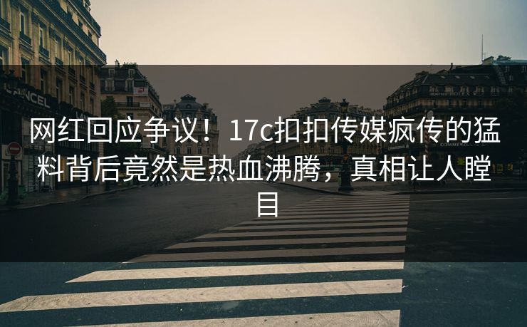 网红回应争议！17c扣扣传媒疯传的猛料背后竟然是热血沸腾，真相让人瞠目