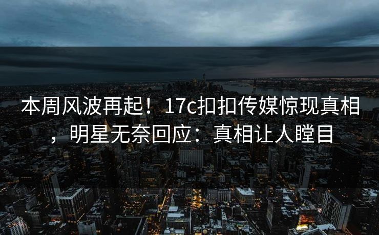 本周风波再起！17c扣扣传媒惊现真相，明星无奈回应：真相让人瞠目