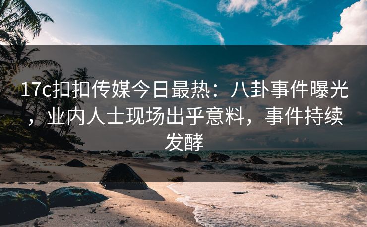 17c扣扣传媒今日最热：八卦事件曝光，业内人士现场出乎意料，事件持续发酵