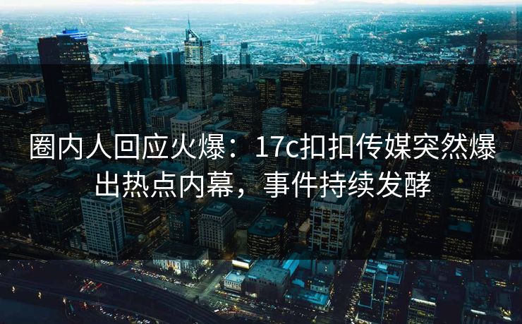 圈内人回应火爆：17c扣扣传媒突然爆出热点内幕，事件持续发酵