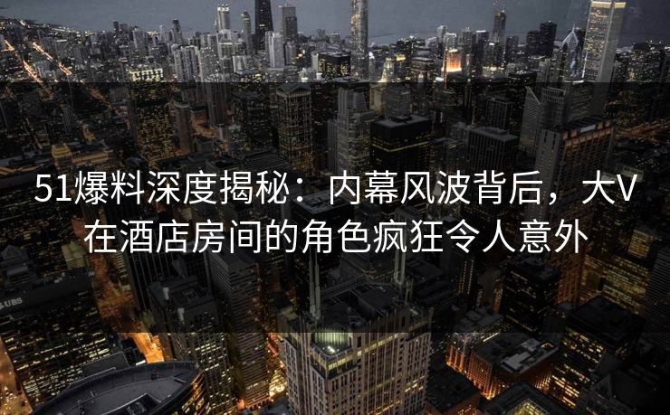 51爆料深度揭秘：内幕风波背后，大V在酒店房间的角色疯狂令人意外