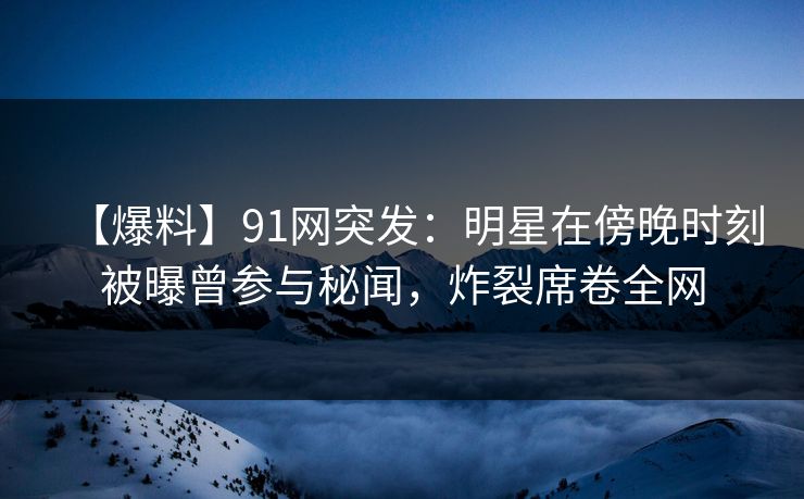 【爆料】91网突发：明星在傍晚时刻被曝曾参与秘闻，炸裂席卷全网