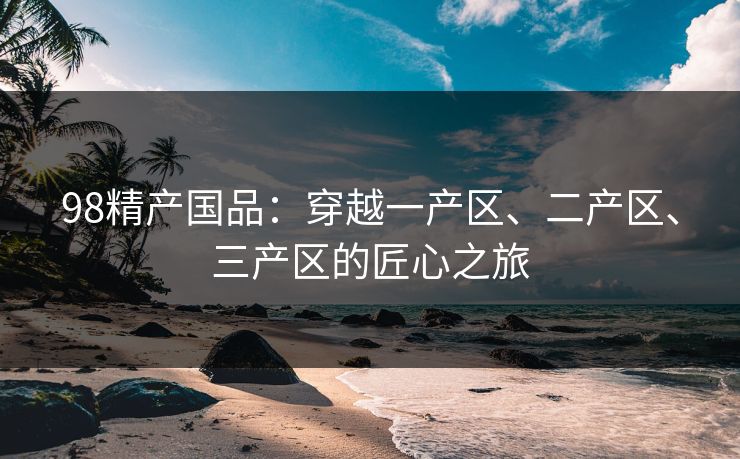 98精产国品：穿越一产区、二产区、三产区的匠心之旅