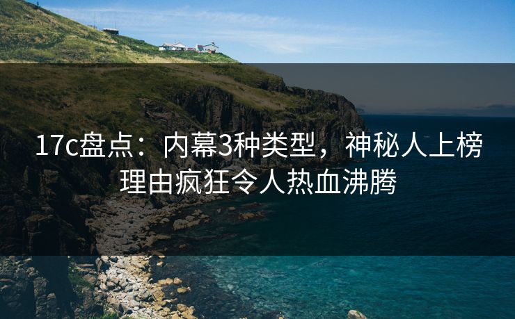 17c盘点：内幕3种类型，神秘人上榜理由疯狂令人热血沸腾