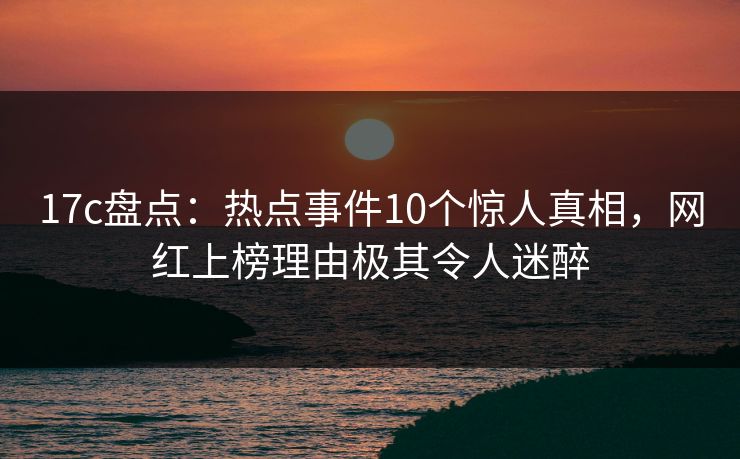17c盘点：热点事件10个惊人真相，网红上榜理由极其令人迷醉