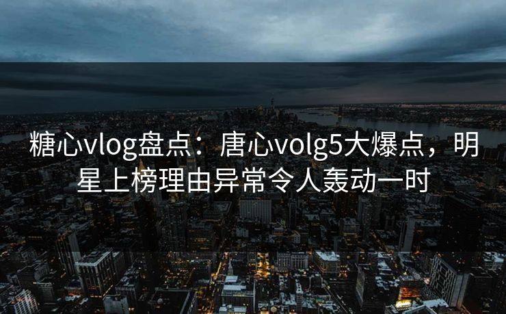 糖心vlog盘点：唐心volg5大爆点，明星上榜理由异常令人轰动一时