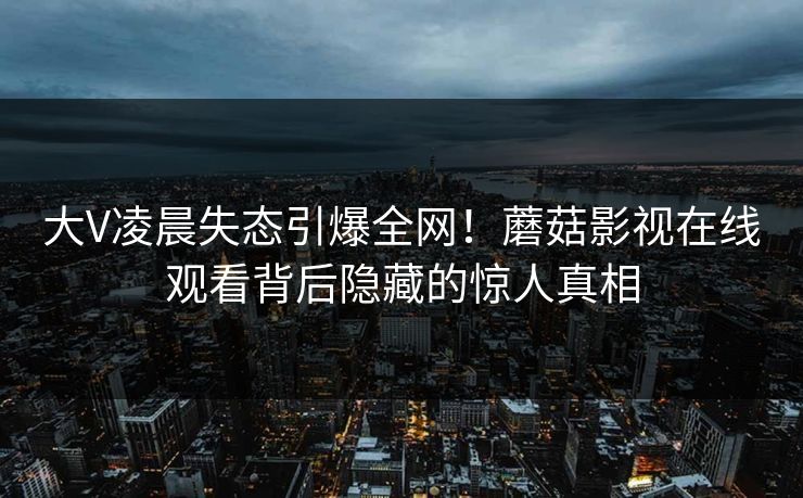 大V凌晨失态引爆全网！蘑菇影视在线观看背后隐藏的惊人真相