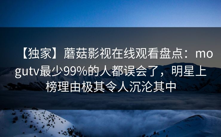 【独家】蘑菇影视在线观看盘点:mogutv最少99%的人都误会了,明星上榜理由极其令人沉沦其中