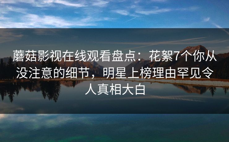 蘑菇影视在线观看盘点：花絮7个你从没注意的细节，明星上榜理由罕见令人真相大白