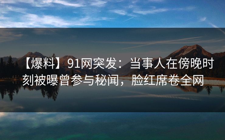 【爆料】91网突发：当事人在傍晚时刻被曝曾参与秘闻，脸红席卷全网