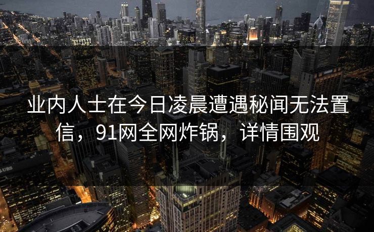 业内人士在今日凌晨遭遇秘闻无法置信,91网全网炸锅,详情围观